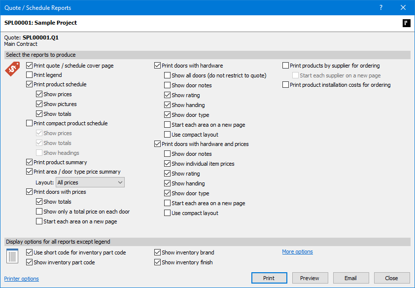 ProMaster Hardware 7 Quote / Schedule Reports window. The window first displays the current project number and description. Next section defines the “Quote” number and its description. Below this is a section where users may “Select the report to produce” and the options for some of those reports. The reports available for printing are; “quote / schedule cover page”, “legend”, “product schedule” or “compact product schedule” with options for showing “prices”, pictures” and “totals”, “product summary”, “area / door type price summary” with a dropdown list for selecting “Layout” options, “doors with prices” with options to “Show totals”, “Show only a total price on each door” and “Start each area on a new page”, “Doors with hardware” with options to “Show all doors (do not restrict to quote)”, “Show door notes”, “Show rating”, “Show handing”, “Show door type”, “Start each area on a new page” and “ Use compact layout”, “Doors with hardware and prices” with options to “Show door notes”, “Show individual item prices”, “Show rating”, “Show handing”, “Show door type”, “Start each area on a new page” and “ Use compact layout”, “product by supplier for ordering” with an option to “Start each supplier on a new page”, and “product installation costs for ordering”. Beneath the report selections is a section for “Display options for all reports except legend” which includes options “Use short code for inventory part code”, “Show inventory part code”, “Show inventory brand”, “Show inventory finish” and a link to “More options”. In the bottom left corner is a link to “Printer options”, and in the bottom right corner are “Print”, “Preview”,  “Email” and “Close” buttons.